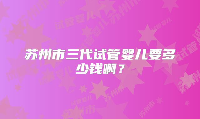 苏州市三代试管婴儿要多少钱啊？
