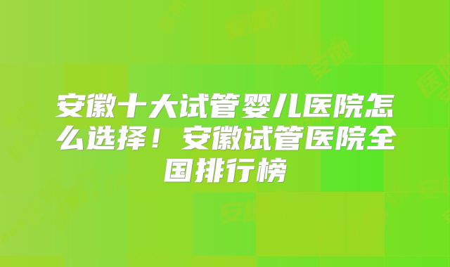 安徽十大试管婴儿医院怎么选择!安徽试管医院全国排行榜
