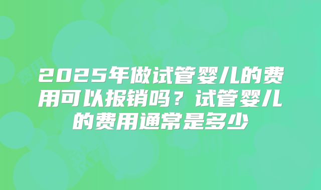 2025年做试管婴儿的费用可以报销吗?试管婴儿的费用通常是多少
