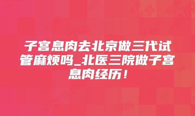 子宫息肉去北京做三代试管麻烦吗_北医三院做子宫息肉经历!