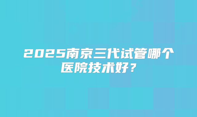 2025南京三代试管哪个医院技术好？