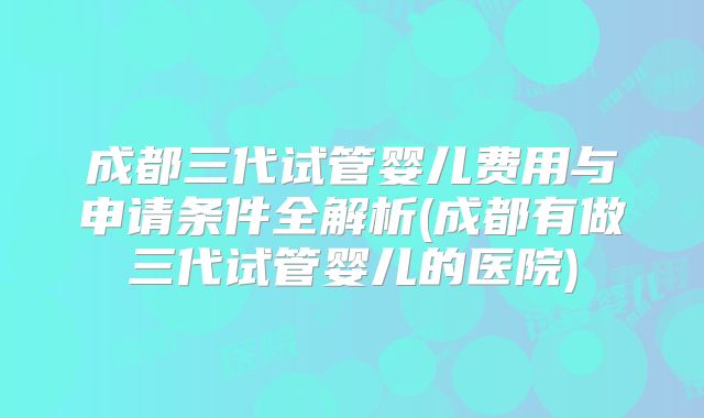 成都三代试管婴儿费用与申请条件全解析(成都有做三代试管婴儿的医院)