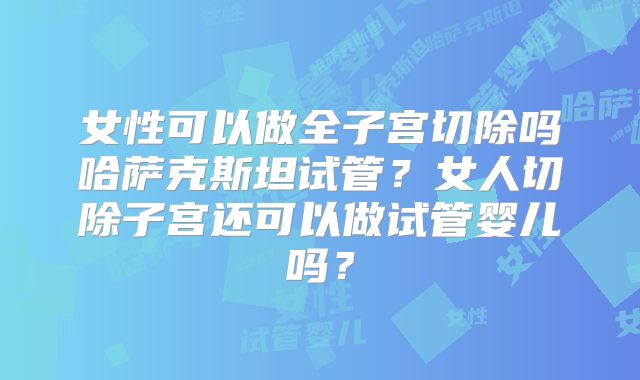 女性可以做全子宫切除吗哈萨克斯坦试管?女人切除子宫还可以做试管婴儿吗?