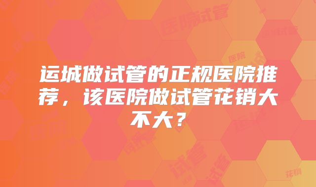 运城做试管的正规医院推荐，该医院做试管花销大不大？