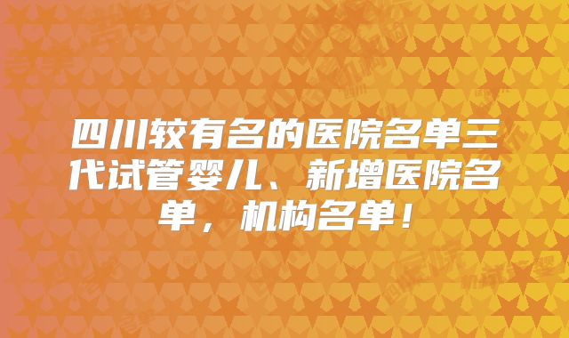 四川较有名的医院名单三代试管婴儿、新增医院名单,机构名单!