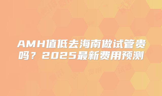 AMH值低去海南做试管贵吗？2025最新费用预测