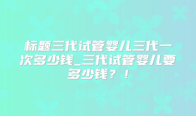 标题三代试管婴儿三代一次多少钱_三代试管婴儿要多少钱?!