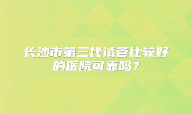 长沙市第三代试管比较好的医院可靠吗？