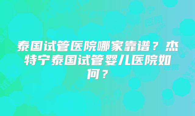 泰国试管医院哪家靠谱?杰特宁泰国试管婴儿医院如何?