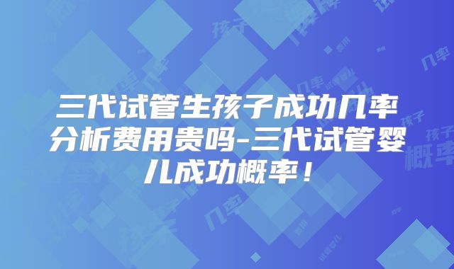 三代试管生孩子成功几率分析费用贵吗-三代试管婴儿成功概率!