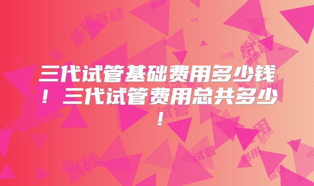 三代试管基础费用多少钱!三代试管费用总共多少!