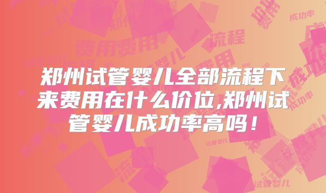郑州试管婴儿全部流程下来费用在什么价位,郑州试管婴儿成功率高吗！