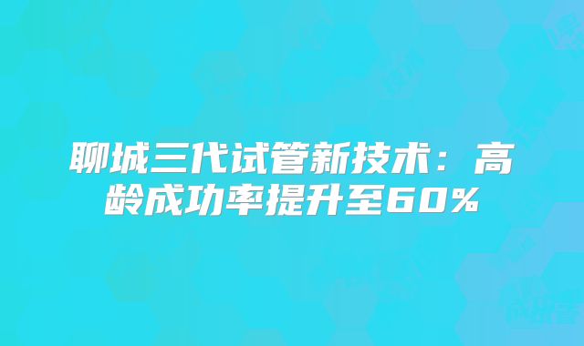 聊城三代试管新技术：高龄成功率提升至60%