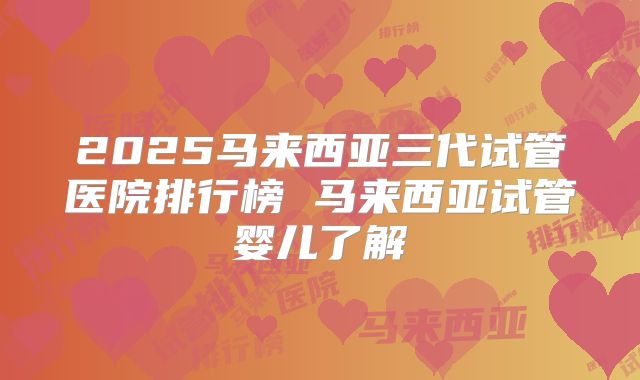 2025马来西亚三代试管医院排行榜 马来西亚试管婴儿了解