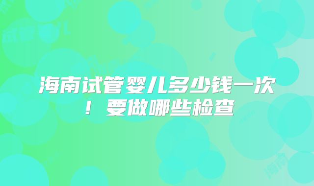 海南试管婴儿多少钱一次！要做哪些检查