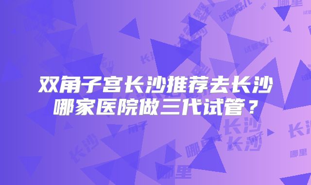 双角子宫长沙推荐去长沙哪家医院做三代试管？