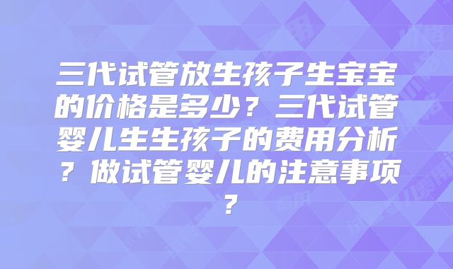 三代试管放生孩子生宝宝的价格是多少？三代试管婴儿生生孩子的费用分析？做试管婴儿的注意事项？
