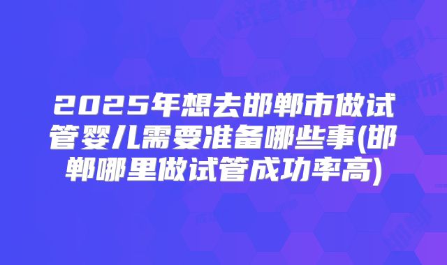2025年想去邯郸市做试管婴儿需要准备哪些事(邯郸哪里做试管成功率高)