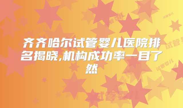 齐齐哈尔试管婴儿医院排名揭晓,机构成功率一目了然