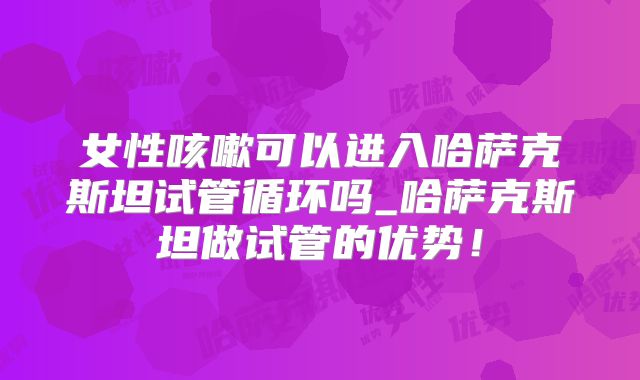 女性咳嗽可以进入哈萨克斯坦试管循环吗_哈萨克斯坦做试管的优势！