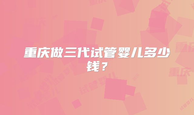 重庆做三代试管婴儿多少钱?