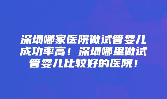 深圳哪家医院做试管婴儿成功率高！深圳哪里做试管婴儿比较好的医院！