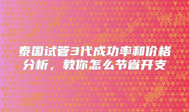 泰国试管3代成功率和价格分析，教你怎么节省开支