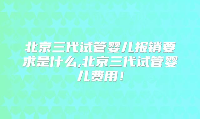 北京三代试管婴儿报销要求是什么,北京三代试管婴儿费用！