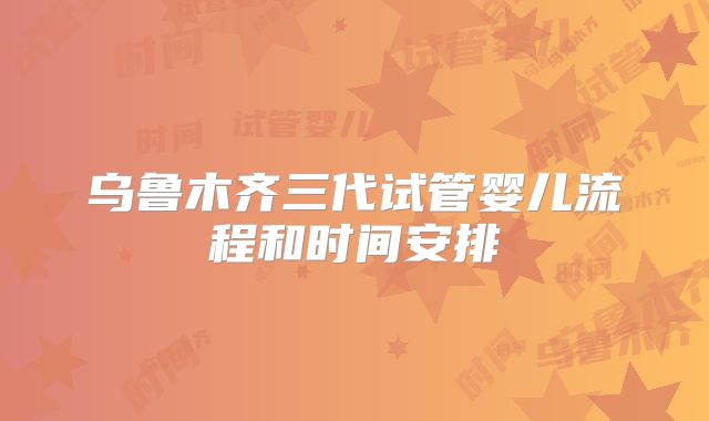 乌鲁木齐三代试管婴儿流程和时间安排