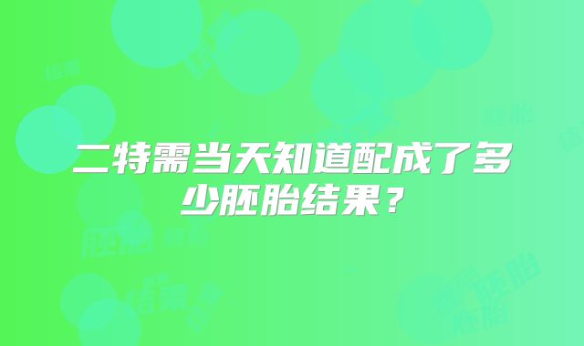 二特需当天知道配成了多少胚胎结果？