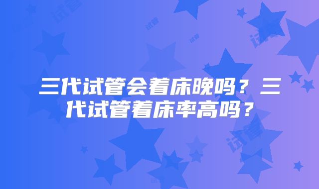 三代试管会着床晚吗？三代试管着床率高吗？
