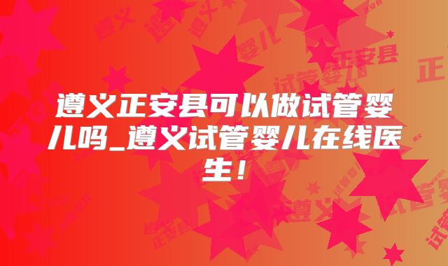 遵义正安县可以做试管婴儿吗_遵义试管婴儿在线医生！