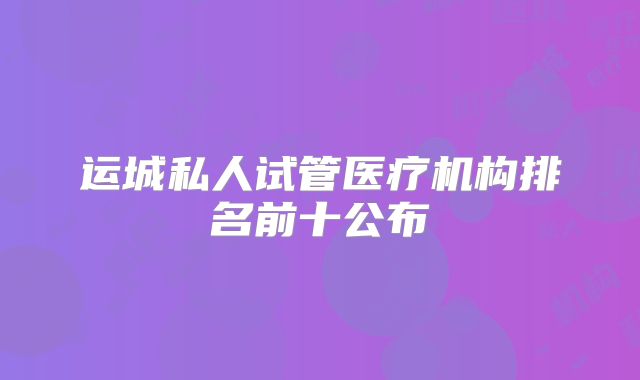 运城私人试管医疗机构排名前十公布