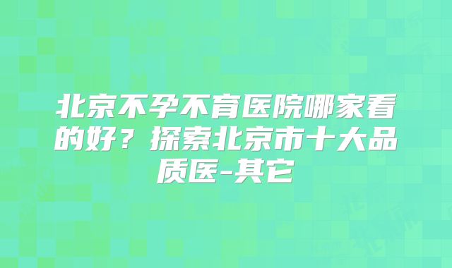 北京不孕不育医院哪家看的好？探索北京市十大品质医-其它