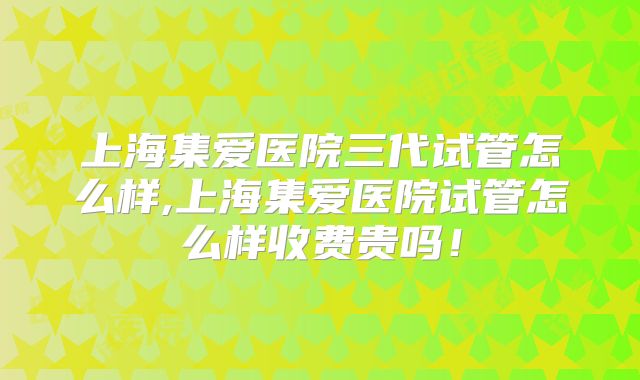 上海集爱医院三代试管怎么样,上海集爱医院试管怎么样收费贵吗！