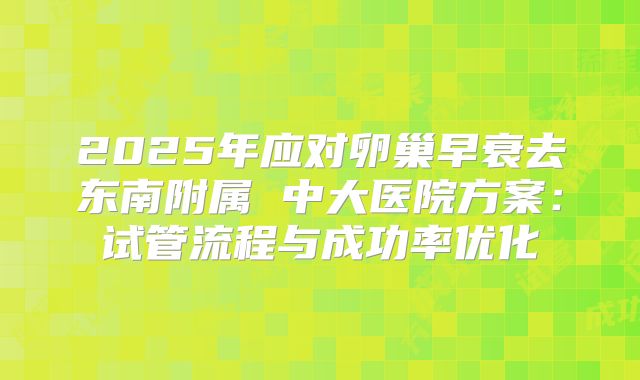 2025年应对卵巢早衰去东南附属 中大医院方案：试管流程与成功率优化