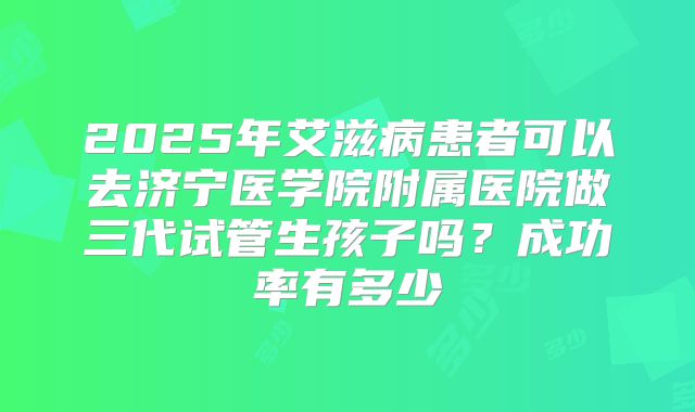 2025年艾滋病患者可以去济宁医学院附属医院做三代试管生孩子吗?成功率有多少