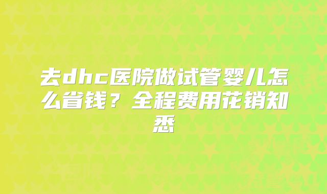 去dhc医院做试管婴儿怎么省钱？全程费用花销知悉