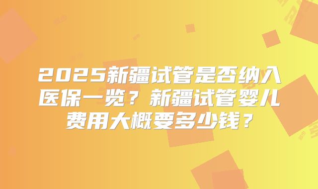 2025新疆试管是否纳入医保一览?新疆试管婴儿费用大概要多少钱?