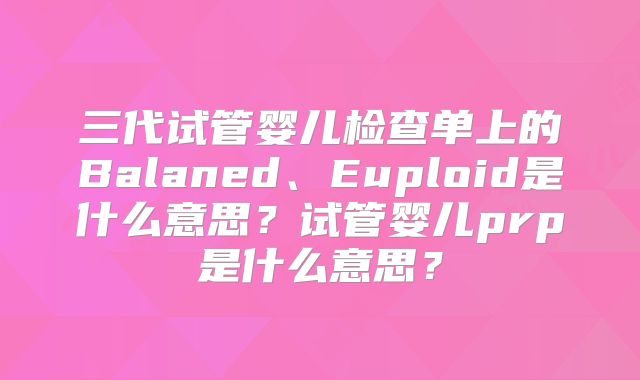 三代试管婴儿检查单上的Balaned、Euploid是什么意思？试管婴儿prp是什么意思？