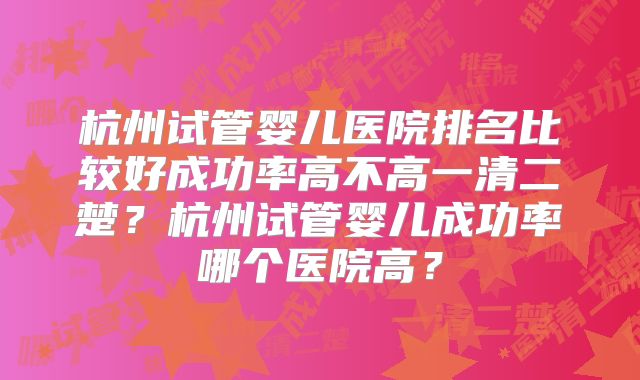 杭州试管婴儿医院排名比较好成功率高不高一清二楚？杭州试管婴儿成功率哪个医院高？