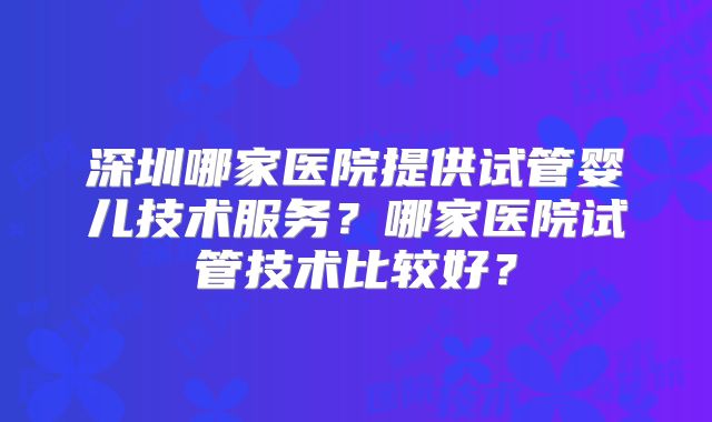 深圳哪家医院提供试管婴儿技术服务?哪家医院试管技术比较好?