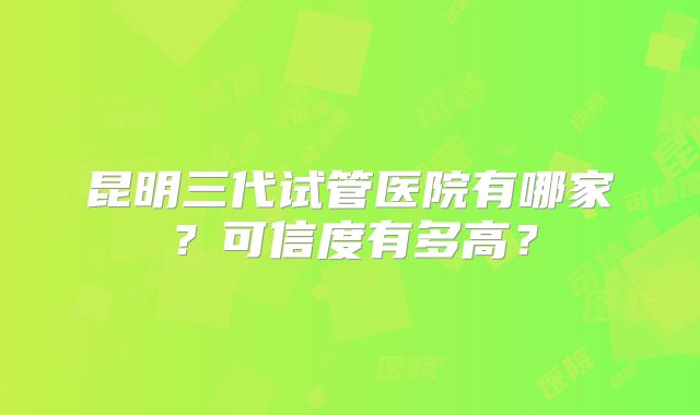 昆明三代试管医院有哪家？可信度有多高？