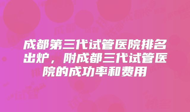 成都第三代试管医院排名出炉,附成都三代试管医院的成功率和费用