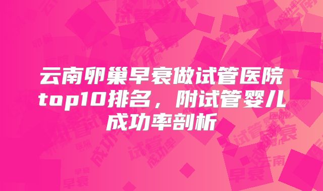 云南卵巢早衰做试管医院top10排名,附试管婴儿成功率剖析