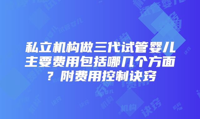 私立机构做三代试管婴儿主要费用包括哪几个方面?附费用控制诀窍