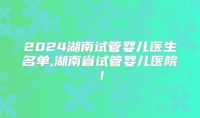 2024湖南试管婴儿医生名单,湖南省试管婴儿医院!