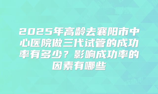 2025年高龄去襄阳市中心医院做三代试管的成功率有多少?影响成功率的因素有哪些
