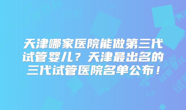 天津哪家医院能做第三代试管婴儿？天津最出名的三代试管医院名单公布！