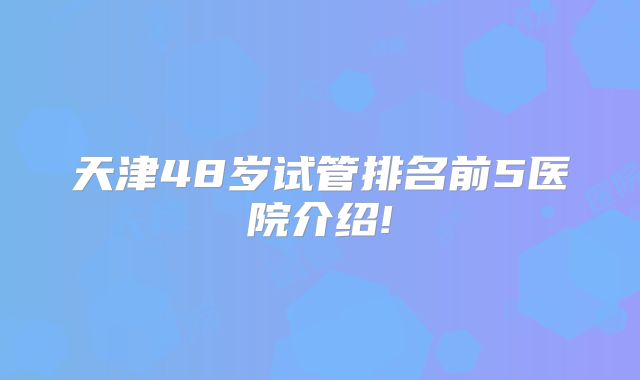 天津48岁试管排名前5医院介绍!